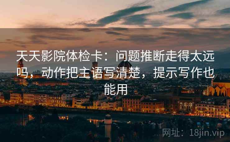 天天影院体检卡：问题推断走得太远吗，动作把主语写清楚，提示写作也能用