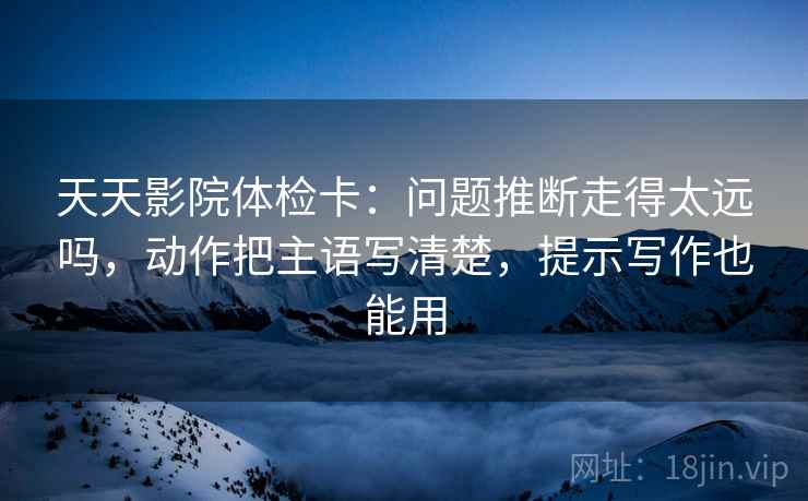 天天影院体检卡：问题推断走得太远吗，动作把主语写清楚，提示写作也能用