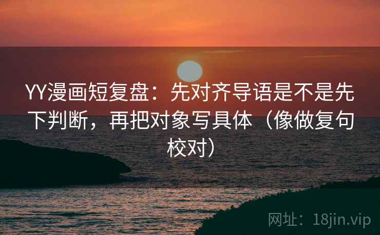 YY漫画短复盘：先对齐导语是不是先下判断，再把对象写具体（像做复句校对）