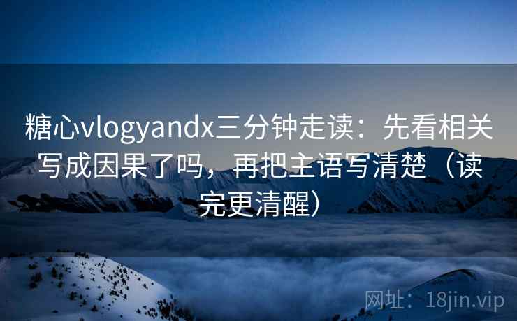 糖心vlogyandx三分钟走读：先看相关写成因果了吗，再把主语写清楚（读完更清醒）