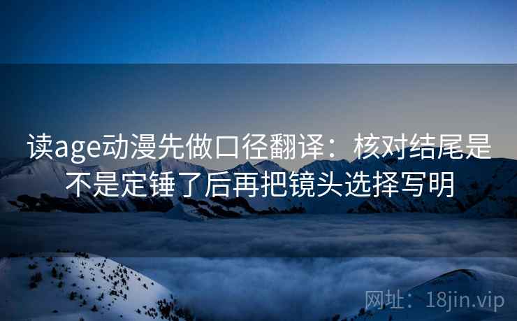 读age动漫先做口径翻译：核对结尾是不是定锤了后再把镜头选择写明
