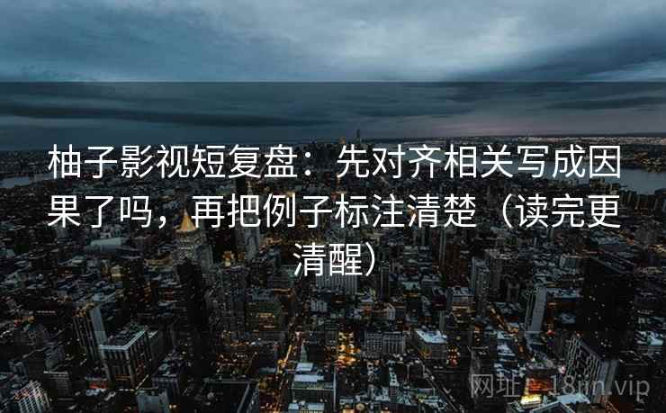 柚子影视短复盘：先对齐相关写成因果了吗，再把例子标注清楚（读完更清醒）