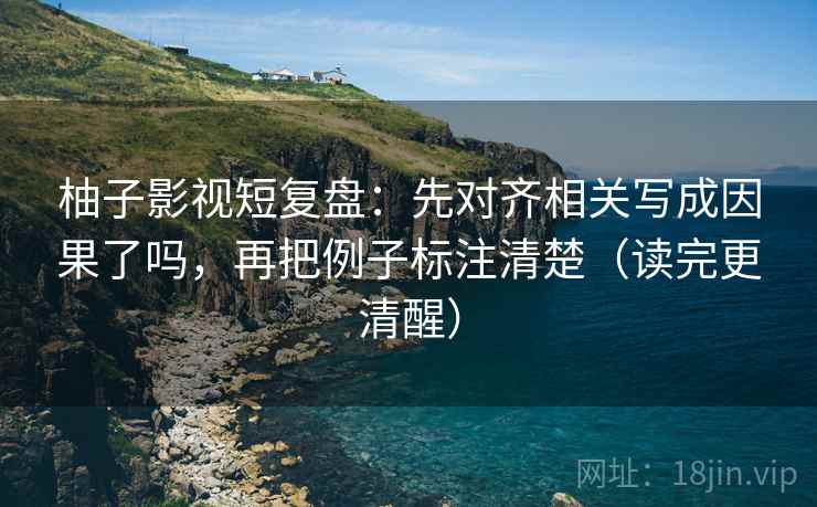 柚子影视短复盘：先对齐相关写成因果了吗，再把例子标注清楚（读完更清醒）