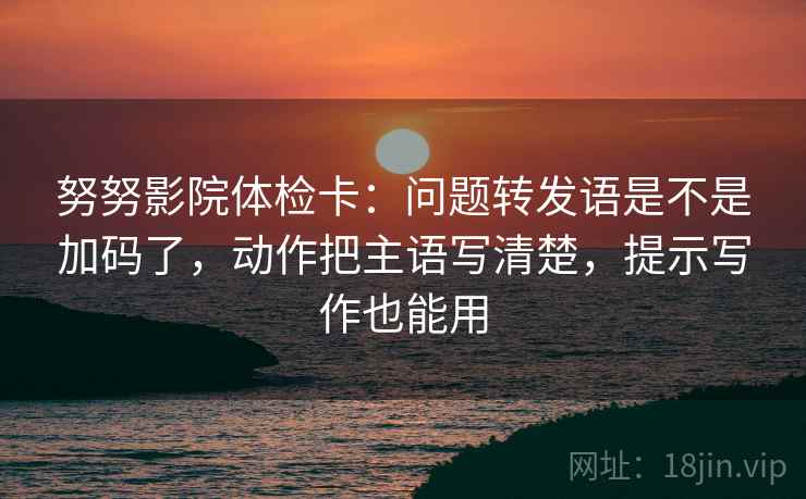 努努影院体检卡：问题转发语是不是加码了，动作把主语写清楚，提示写作也能用