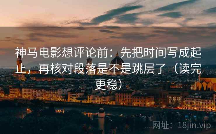 神马电影想评论前：先把时间写成起止，再核对段落是不是跳层了（读完更稳）