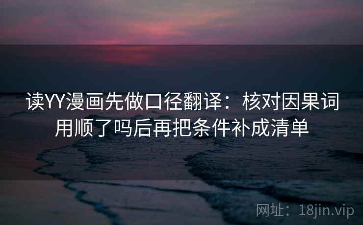 读YY漫画先做口径翻译：核对因果词用顺了吗后再把条件补成清单