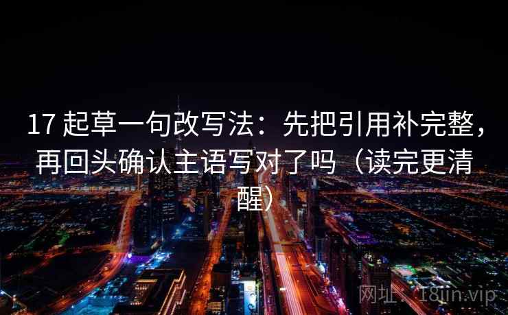 17 起草一句改写法：先把引用补完整，再回头确认主语写对了吗（读完更清醒）