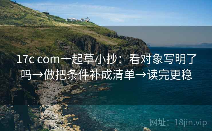 17c com一起草小抄：看对象写明了吗→做把条件补成清单→读完更稳