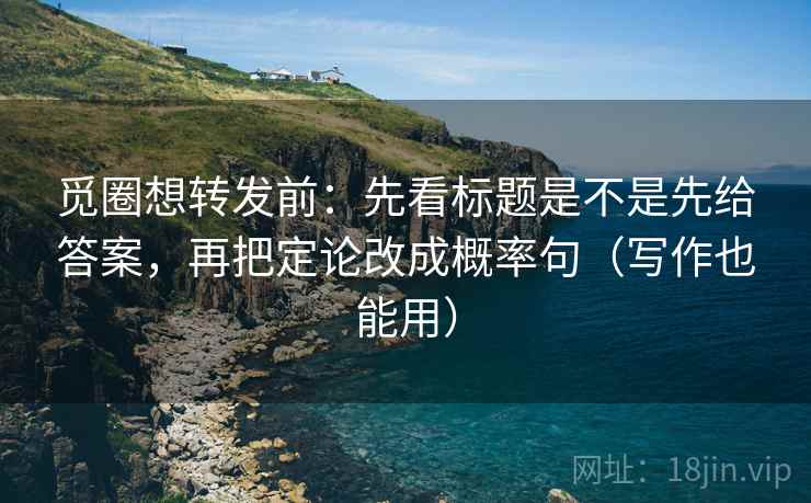 觅圈想转发前：先看标题是不是先给答案，再把定论改成概率句（写作也能用）