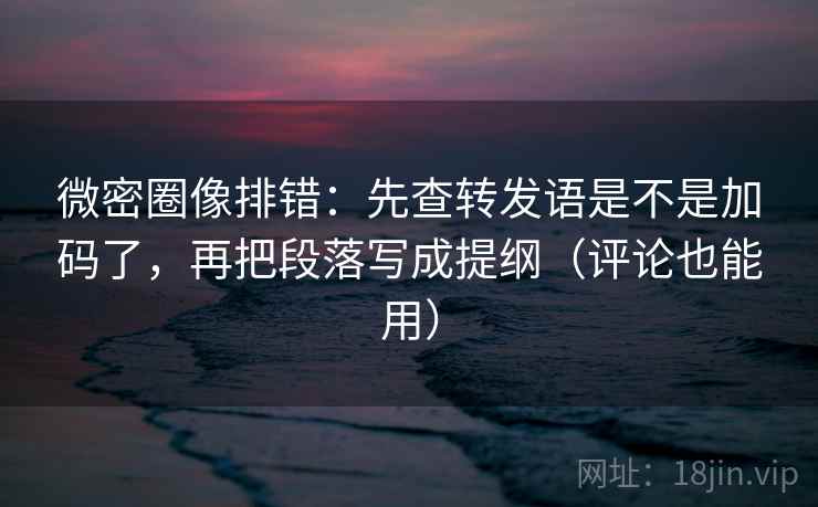 微密圈像排错：先查转发语是不是加码了，再把段落写成提纲（评论也能用）
