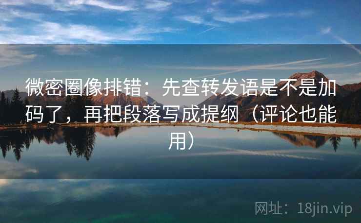 微密圈像排错：先查转发语是不是加码了，再把段落写成提纲（评论也能用）