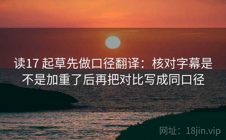 读17 起草先做口径翻译:核对字幕是不是加重了后再把对比写成同口径 读17 起草先做口径翻译:核对字幕是不是加重了后再把对比写成同口径