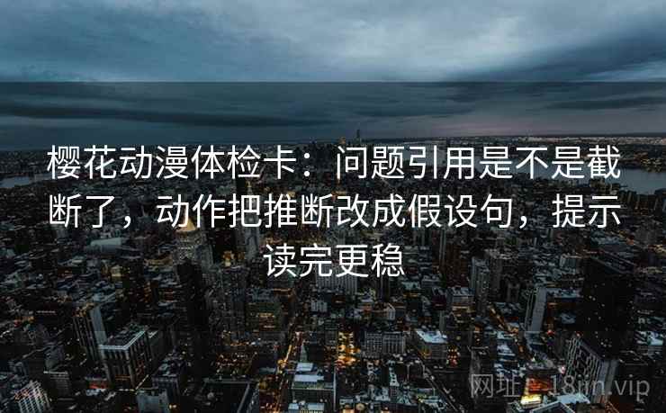 樱花动漫体检卡：问题引用是不是截断了，动作把推断改成假设句，提示读完更稳