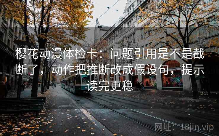 樱花动漫体检卡：问题引用是不是截断了，动作把推断改成假设句，提示读完更稳