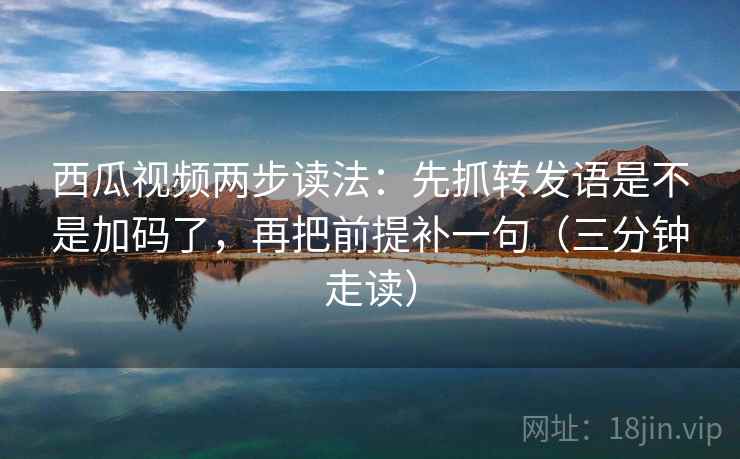 西瓜视频两步读法：先抓转发语是不是加码了，再把前提补一句（三分钟走读）