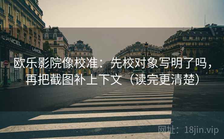 欧乐影院像校准：先校对象写明了吗，再把截图补上下文（读完更清楚）