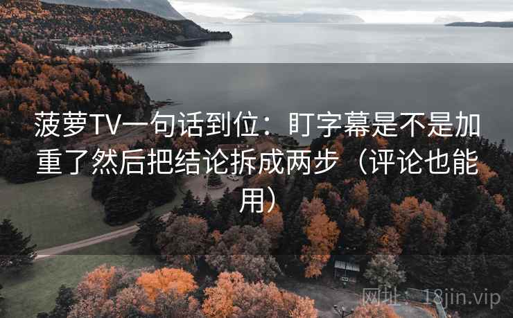 菠萝TV一句话到位：盯字幕是不是加重了然后把结论拆成两步（评论也能用）