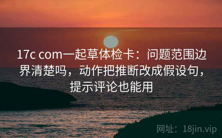 17c com一起草体检卡：问题范围边界清楚吗，动作把推断改成假设句，提示评论也能用