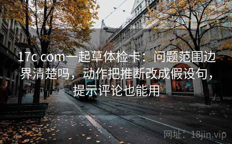 17c com一起草体检卡：问题范围边界清楚吗，动作把推断改成假设句，提示评论也能用