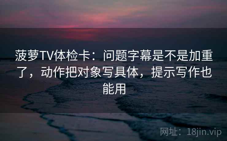 菠萝TV体检卡:问题字幕是不是加重了,动作把对象写具体,提示写作也能用 菠萝TV体检卡:问题字幕是不是加重了,动作把对象写具体,提示写作也能用