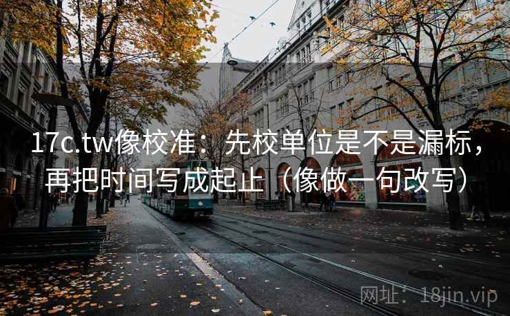 17c.tw像校准:先校单位是不是漏标,再把时间写成起止(像做一句改写) 17c.tw像校准:先校单位是不是漏标,再把时间写成起止(像做一句改写)