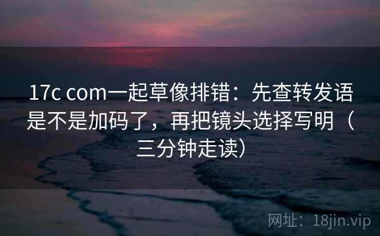 17c com一起草像排错:先查转发语是不是加码了,再把镜头选择写明(三分钟走读) 17c com一起草像排错:先查转发语是不是加码了,再把镜头选择写明(三分钟走读)