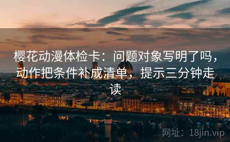 樱花动漫体检卡:问题对象写明了吗,动作把条件补成清单,提示三分钟走读 樱花动漫体检卡:问题对象写明了吗,动作把条件补成清单,提示三分钟走读
