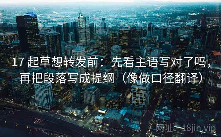 17 起草想转发前：先看主语写对了吗，再把段落写成提纲（像做口径翻译）