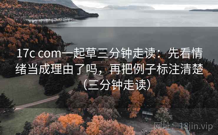 17c com一起草三分钟走读：先看情绪当成理由了吗，再把例子标注清楚（三分钟走读）